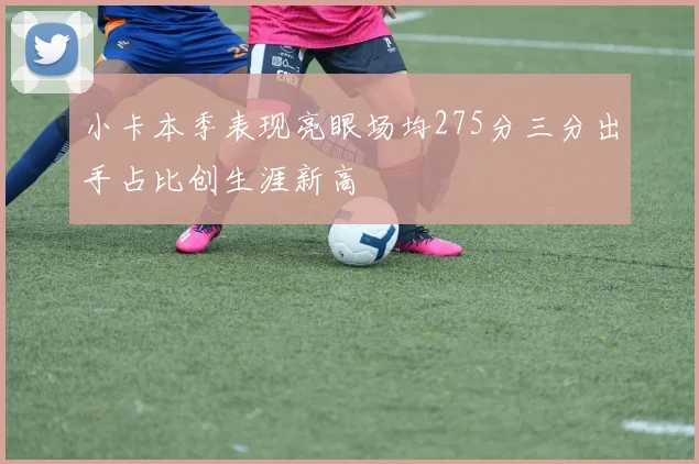 小卡本季表现亮眼场均275分三分出手占比创生涯新高