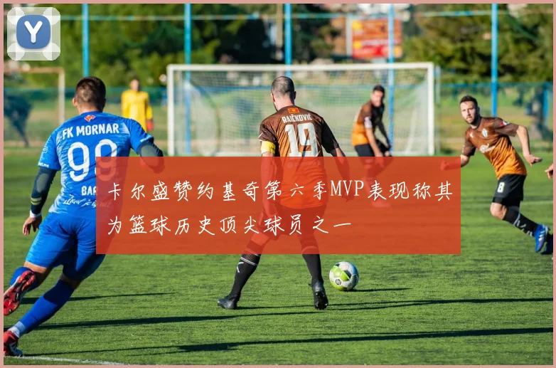 卡尔盛赞约基奇第六季MVP表现称其为篮球历史顶尖球员之一