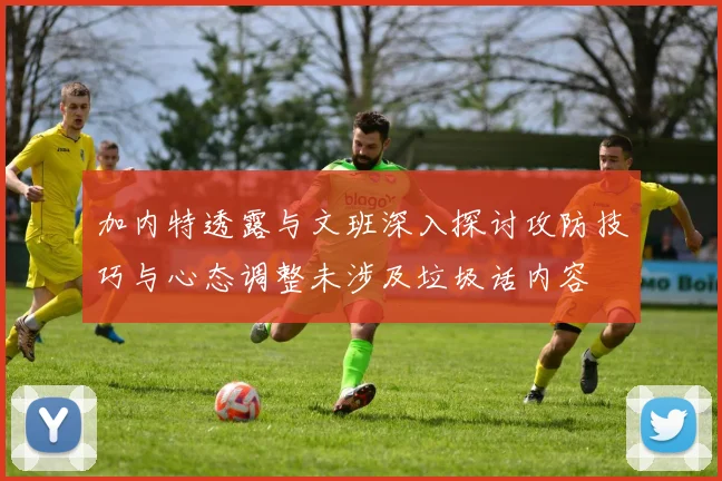 加内特透露与文班深入探讨攻防技巧与心态调整未涉及垃圾话内容