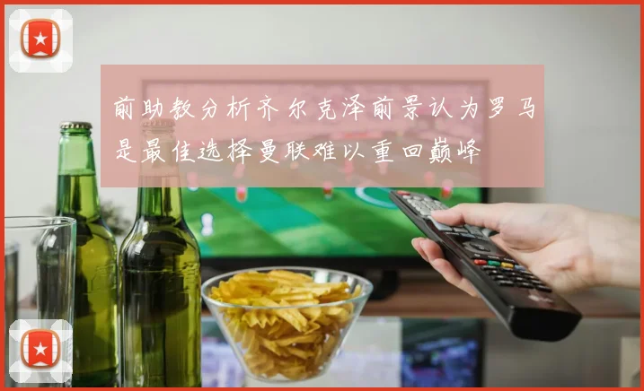 前助教分析齐尔克泽前景认为罗马是最佳选择曼联难以重回巅峰