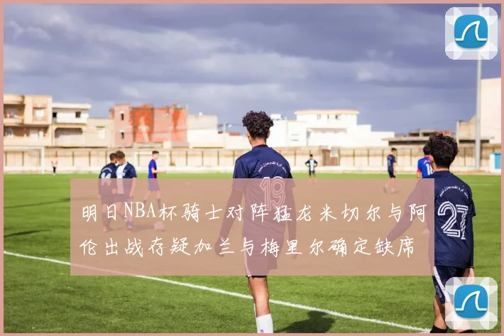 明日NBA杯骑士对阵猛龙米切尔与阿伦出战存疑加兰与梅里尔确定缺席