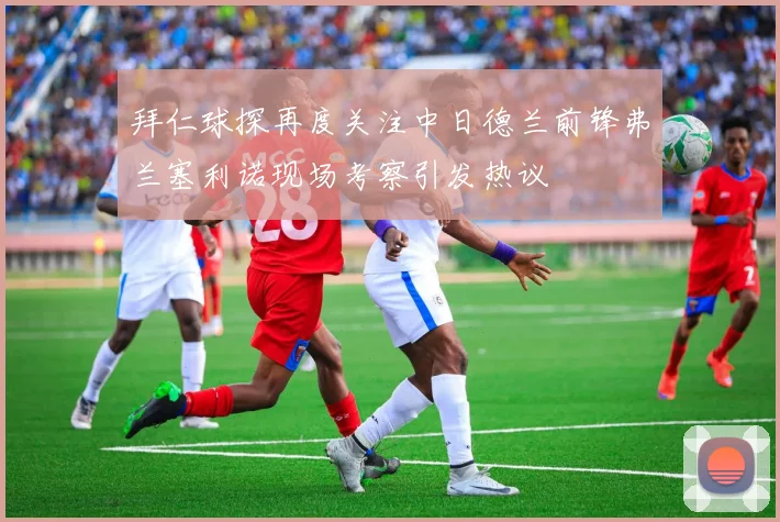 拜仁球探再度关注中日德兰前锋弗兰塞利诺现场考察引发热议