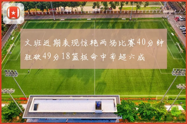 文班近期表现惊艳两场比赛40分钟狂砍49分18篮板命中率超六成