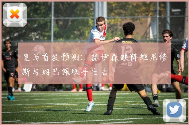 皇马首发预测：赫伊森缺阵维尼修斯与姆巴佩联手出击