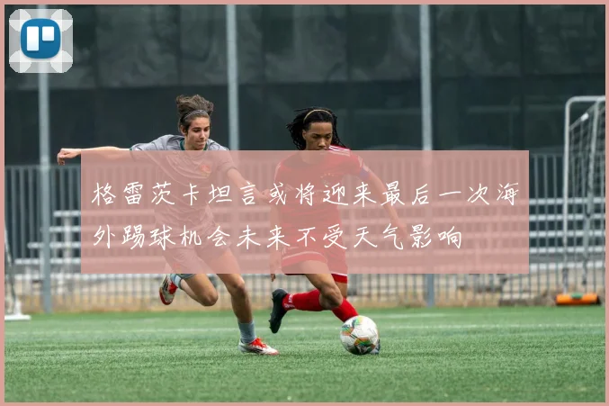 格雷茨卡坦言或将迎来最后一次海外踢球机会未来不受天气影响