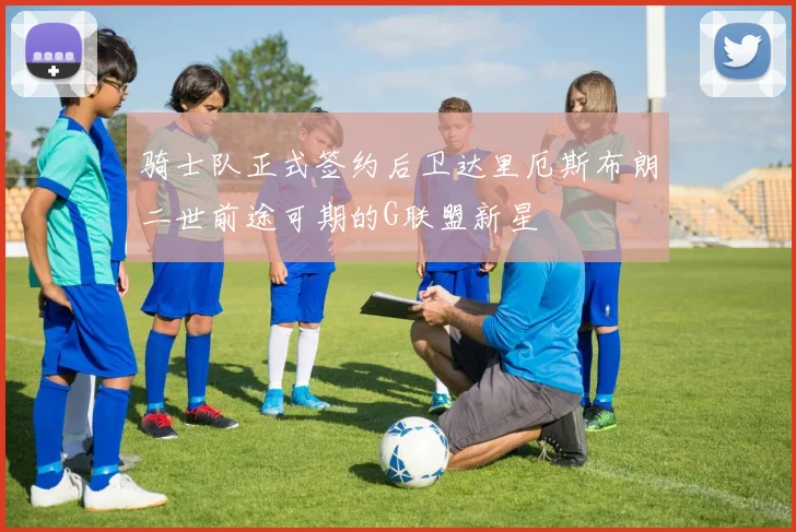 骑士队正式签约后卫达里厄斯布朗二世前途可期的G联盟新星