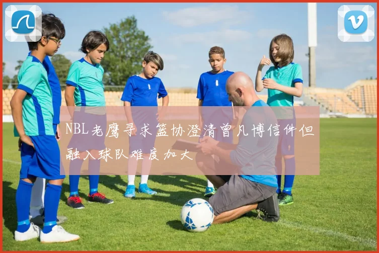 NBL老鹰寻求篮协澄清曾凡博信件但融入球队难度加大