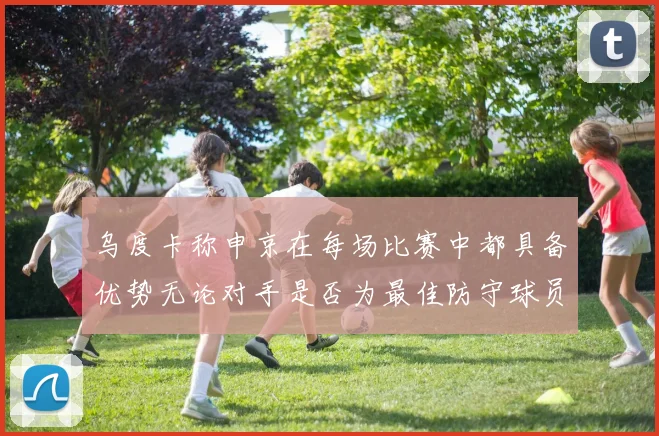 乌度卡称申京在每场比赛中都具备优势无论对手是否为最佳防守球员