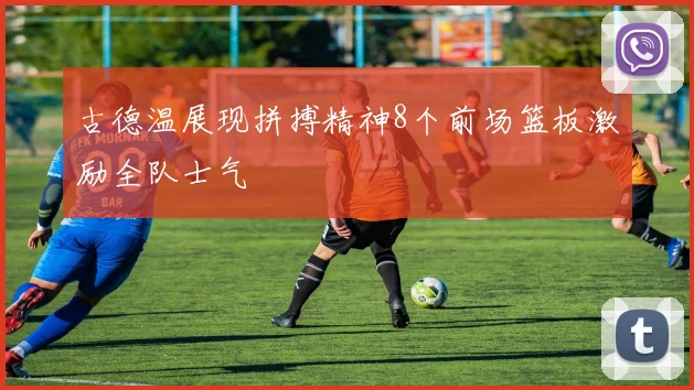 古德温展现拼搏精神8个前场篮板激励全队士气
