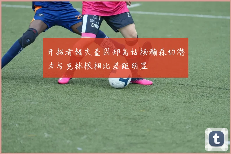开拓者错失奎因却高估杨瀚森的潜力与克林根相比差距明显