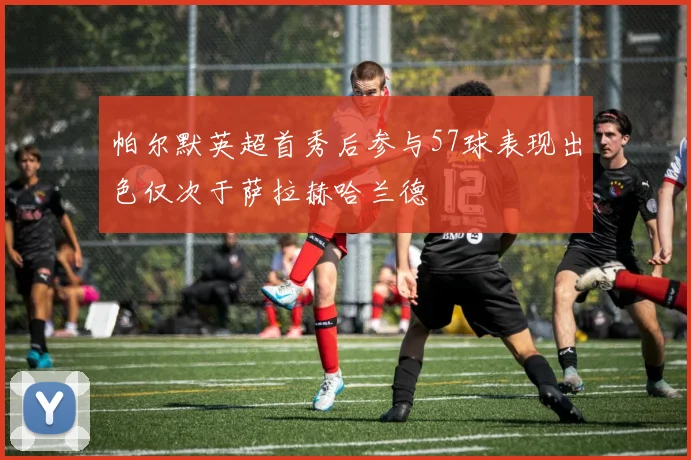 帕尔默英超首秀后参与57球表现出色仅次于萨拉赫哈兰德