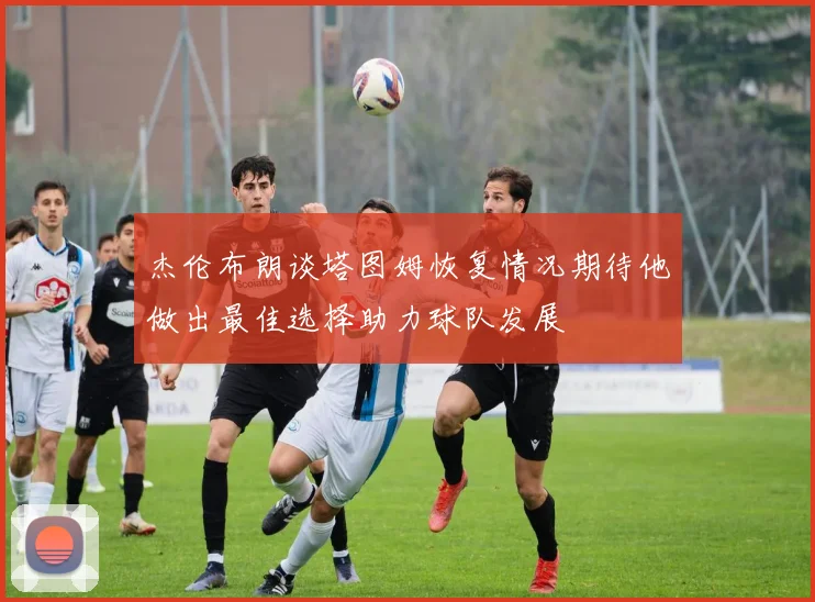 杰伦布朗谈塔图姆恢复情况期待他做出最佳选择助力球队发展