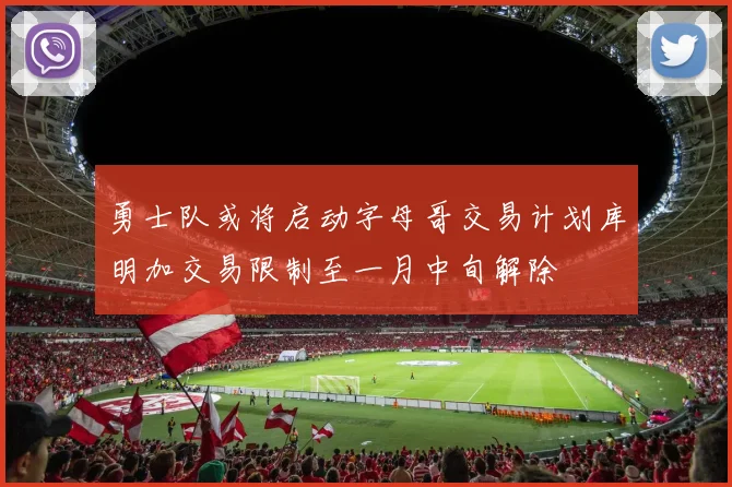勇士队或将启动字母哥交易计划库明加交易限制至一月中旬解除