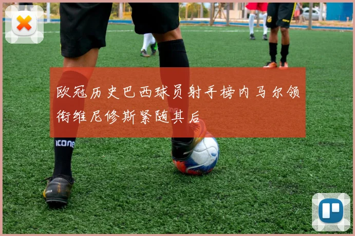 欧冠历史巴西球员射手榜内马尔领衔维尼修斯紧随其后