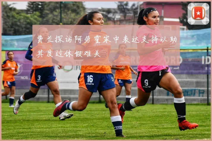 费兰探访阿劳霍家中表达支持以助其度过休假难关