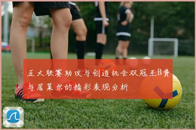 五大联赛助攻与创造机会双冠王B费与居莱尔的精彩表现分析