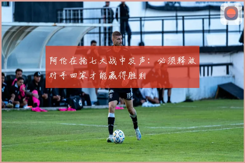 阿伦在抢七大战中发声：必须释放对手回家才能赢得胜利
